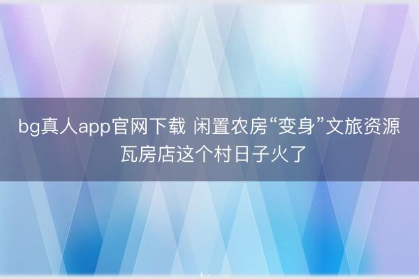 bg真人app官网下载 闲置农房“变身”文旅资源 瓦房店这个村日子火了