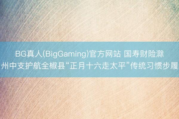 BG真人(BigGaming)官方网站 国寿财险滁州中支护航全椒县“正月十六走太平”传统习惯步履