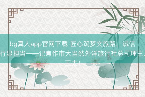 bg真人app官网下载 匠心筑梦文旅路，诚信笃行显担当——记焦作市大当然外洋旅行社总司理王太！