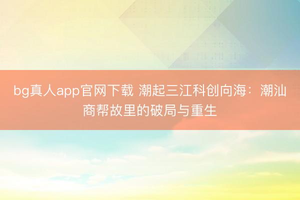 bg真人app官网下载 潮起三江科创向海：潮汕商帮故里的破局与重生