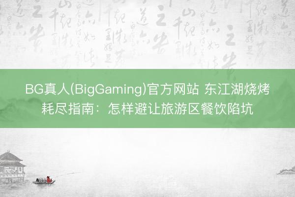 BG真人(BigGaming)官方网站 东江湖烧烤耗尽指南：怎样避让旅游区餐饮陷坑
