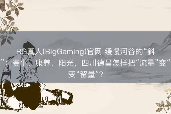 BG真人(BigGaming)官网 缓慢河谷的“斜杠小城”：赛事、康养、阳光，四川德昌怎样把“流量”变“留量”？