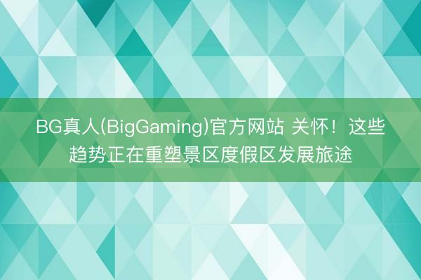 BG真人(BigGaming)官方网站 关怀！这些趋势正在重塑景区度假区发展旅途