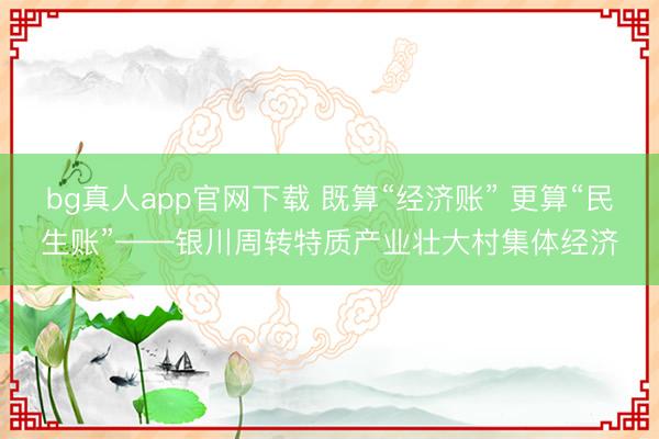 bg真人app官网下载 既算“经济账” 更算“民生账”——银川周转特质产业壮大村集体经济