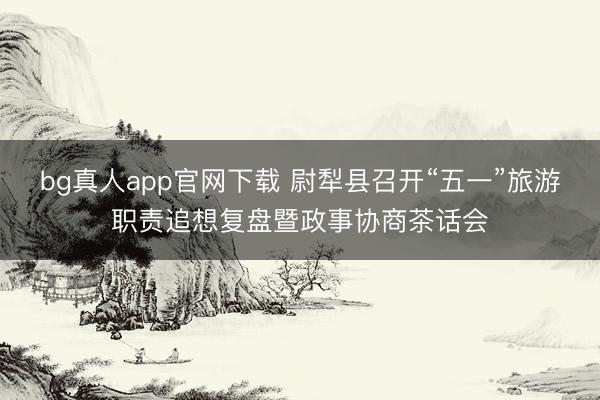 bg真人app官网下载 尉犁县召开“五一”旅游职责追想复盘暨政事协商茶话会