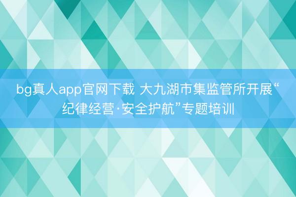 bg真人app官网下载 大九湖市集监管所开展“纪律经营·安全护航”专题培训