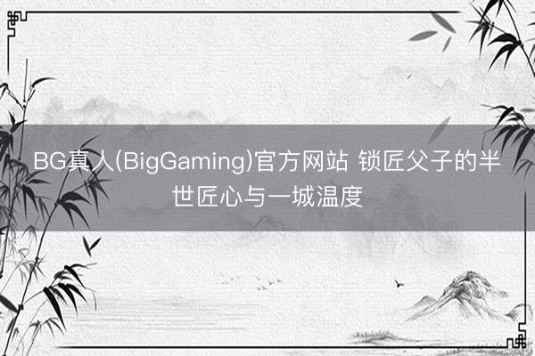 BG真人(BigGaming)官方网站 锁匠父子的半世匠心与一城温度