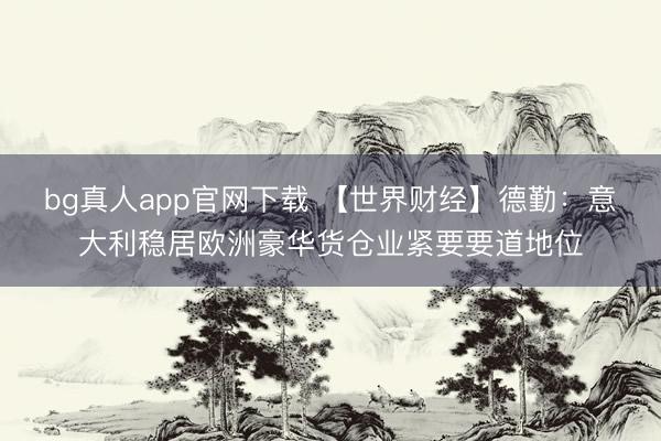bg真人app官网下载 【世界财经】德勤：意大利稳居欧洲豪华货仓业紧要要道地位