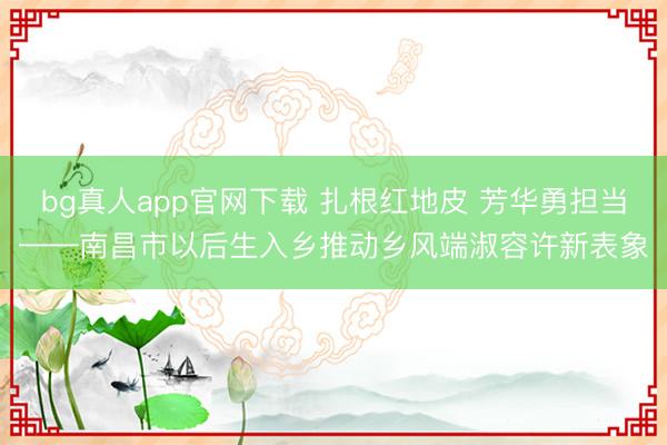 bg真人app官网下载 扎根红地皮 芳华勇担当——南昌市以后生入乡推动乡风端淑容许新表象