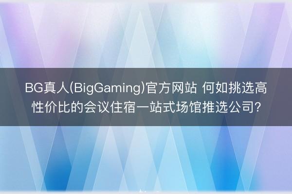 BG真人(BigGaming)官方网站 何如挑选高性价比的会议住宿一站式场馆推选公司？