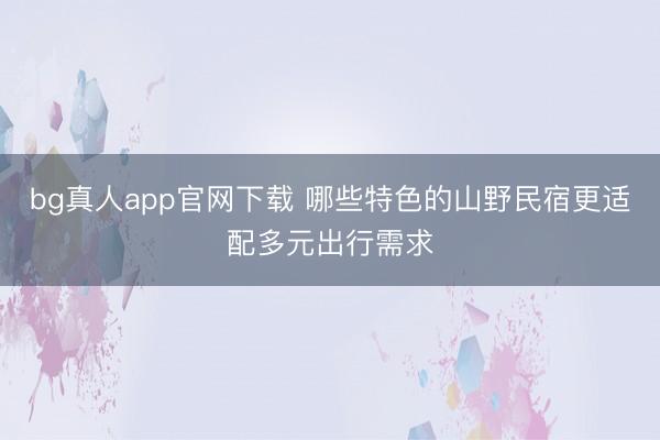 bg真人app官网下载 哪些特色的山野民宿更适配多元出行需求