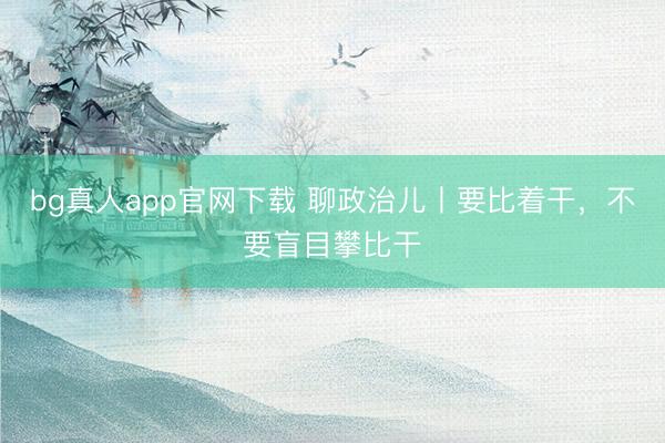 bg真人app官网下载 聊政治儿丨要比着干，不要盲目攀比干