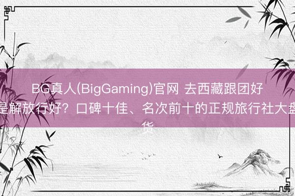 BG真人(BigGaming)官网 去西藏跟团好还是解放行好？口碑十佳、名次前十的正规旅行社大盘货