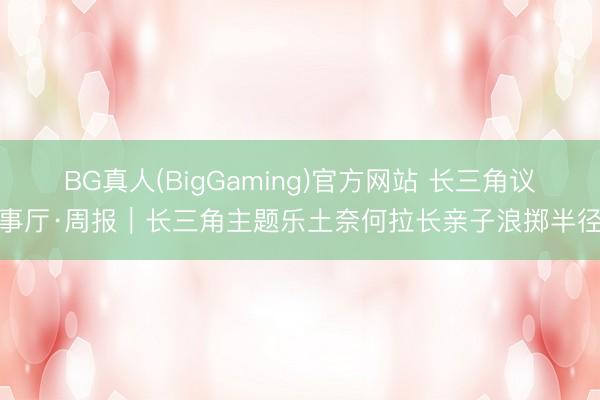 BG真人(BigGaming)官方网站 长三角议事厅·周报｜长三角主题乐土奈何拉长亲子浪掷半径