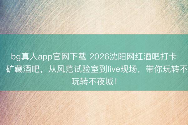bg真人app官网下载 2026沈阳网红酒吧打卡攻略：矿藏酒吧，从风范试验室到live现场，带你玩转不夜城！