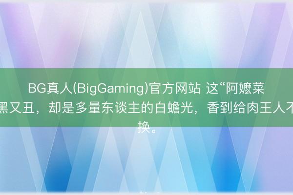BG真人(BigGaming)官方网站 这“阿嬷菜”又黑又丑，却是多量东谈主的白蟾光，香到给肉王人不换。
