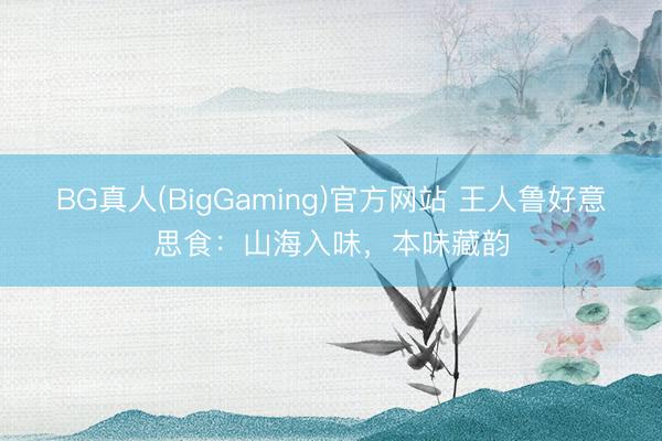 BG真人(BigGaming)官方网站 王人鲁好意思食：山海入味，本味藏韵