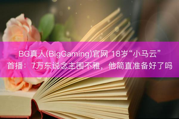 BG真人(BigGaming)官网 18岁“小马云”首播：7万东说念主围不雅，他简直准备好了吗