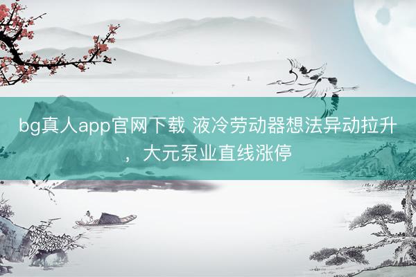 bg真人app官网下载 液冷劳动器想法异动拉升，大元泵业直线涨停