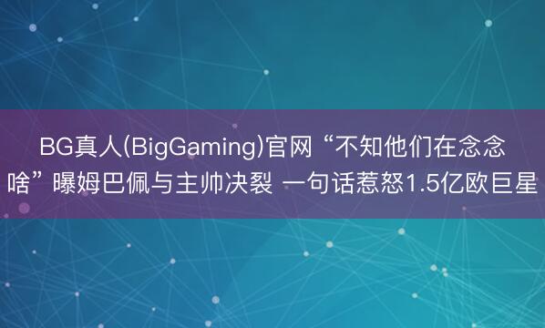 BG真人(BigGaming)官网 “不知他们在念念啥” 曝姆巴佩与主帅决裂 一句话惹怒1.5亿欧巨星