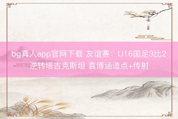 bg真人app官网下载 友谊赛：U16国足3比2逆转塔吉克斯坦 袁博涵造点+传射
