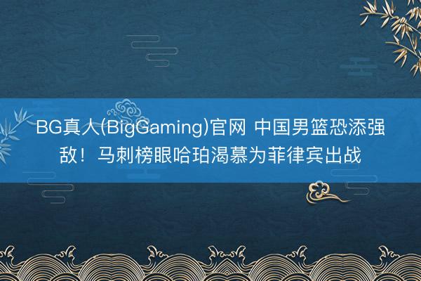 BG真人(BigGaming)官网 中国男篮恐添强敌！马刺榜眼哈珀渴慕为菲律宾出战