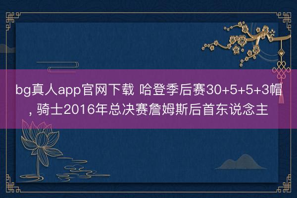 bg真人app官网下载 哈登季后赛30+5+5+3帽， 骑士2016年总决赛詹姆斯后首东说念主