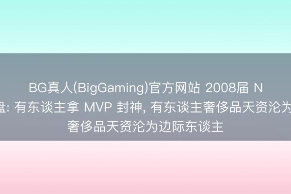 BG真人(BigGaming)官方网站 2008届 NBA 选秀复盘: 有东谈主拿 MVP 封神， 有东谈主奢侈品天资沦为边际东谈主