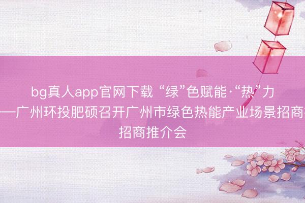 bg真人app官网下载 “绿”色赋能·“热”力广州——广州环投肥硕召开广州市绿色热能产业场景招商推介会