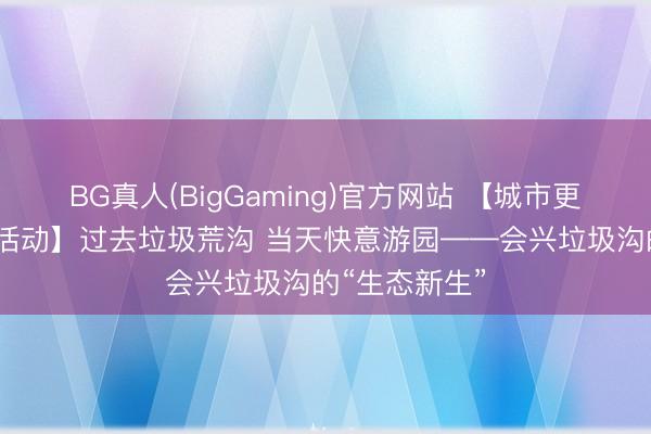 BG真人(BigGaming)官方网站 【城市更新·三门峡在活动】过去垃圾荒沟 当天快意游园——会兴垃圾沟的“生态新生”