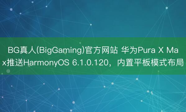 BG真人(BigGaming)官方网站 华为Pura X Max推送HarmonyOS 6.1.0.120，内置平板模式布局