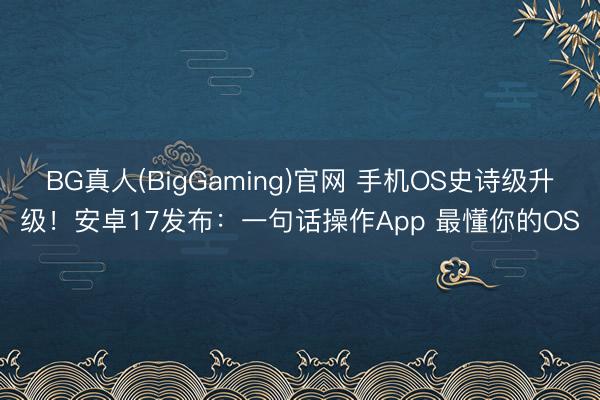 BG真人(BigGaming)官网 手机OS史诗级升级！安卓17发布：一句话操作App 最懂你的OS