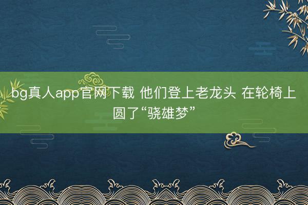 bg真人app官网下载 他们登上老龙头 在轮椅上圆了“骁雄梦”