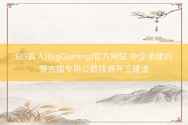 BG真人(BigGaming)官方网站 中企承建的蒙古国专用公路技俩开工建造