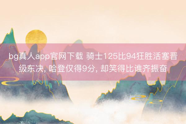 bg真人app官网下载 骑士125比94狂胜活塞晋级东决， 哈登仅得9分， 却笑得比谁齐振奋
