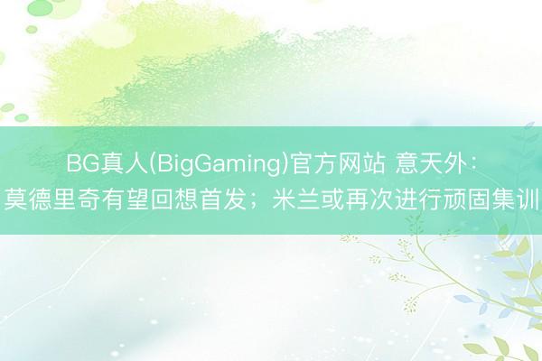 BG真人(BigGaming)官方网站 意天外：莫德里奇有望回想首发；米兰或再次进行顽固集训