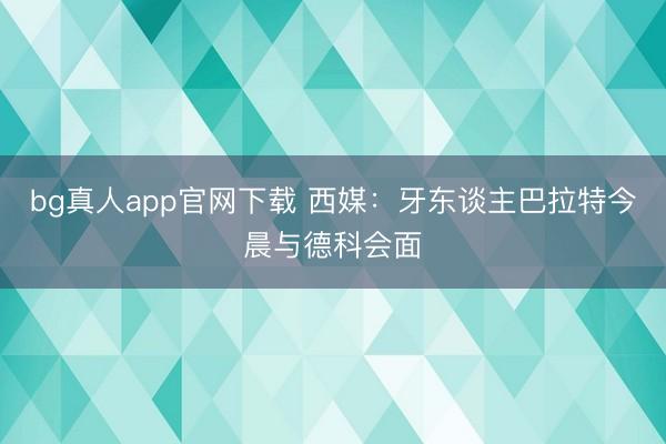 bg真人app官网下载 西媒：牙东谈主巴拉特今晨与德科会面