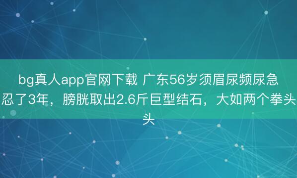 bg真人app官网下载 广东56岁须眉尿频尿急忍了3年，膀胱取出2.6斤巨型结石，大如两个拳头