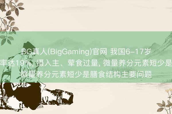 BG真人(BigGaming)官网 我国6-17岁学龄儿童超重痴肥率达19%， 摄入主、荤食过量， 微量养分元素短少是膳食结构主要问题