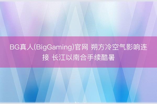 BG真人(BigGaming)官网 朔方冷空气影响连接 长江以南合手续酷暑