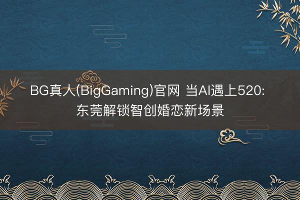 BG真人(BigGaming)官网 当AI遇上520: 东莞解锁智创婚恋新场景