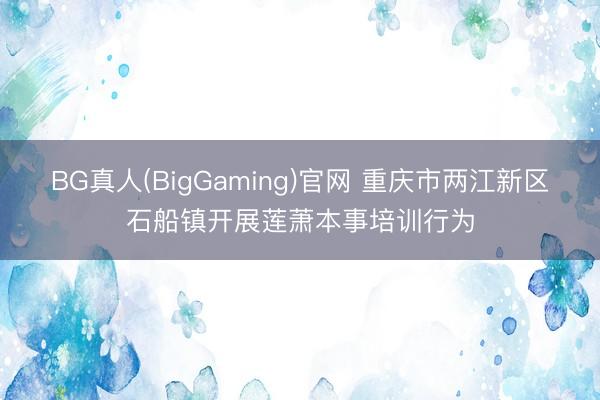 BG真人(BigGaming)官网 重庆市两江新区石船镇开展莲萧本事培训行为
