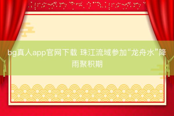 bg真人app官网下载 珠江流域参加“龙舟水”降雨聚积期