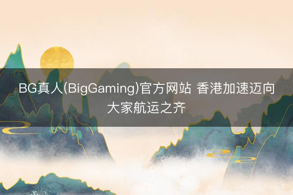 BG真人(BigGaming)官方网站 香港加速迈向大家航运之齐