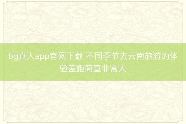 bg真人app官网下载 不同季节去云南旅游的体验差距简直非常大