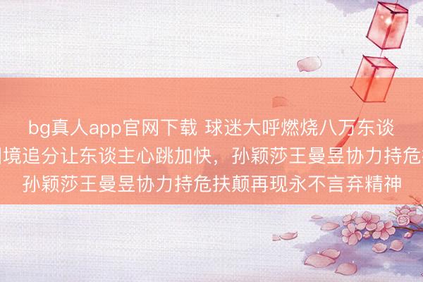 bg真人app官网下载 球迷大呼燃烧八万东谈主体育馆，中国女乒困境追分让东谈主心跳加快，孙颖莎王曼昱协力持危扶颠再现永不言弃精神