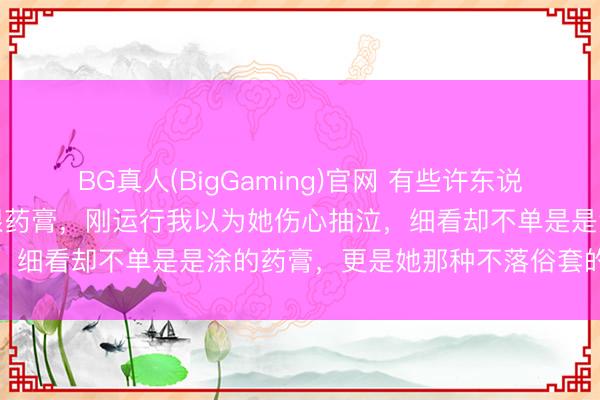 BG真人(BigGaming)官网 有些许东说念主珍重到莎莎嘴角的亮眼药膏，刚运行我以为她伤心抽泣，细看却不单是是涂的药膏，更是她那种不落俗套的松弛感