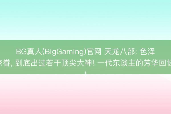 BG真人(BigGaming)官网 天龙八部: 色泽家眷， 到底出过若干顶尖大神! 一代东谈主的芳华回忆!