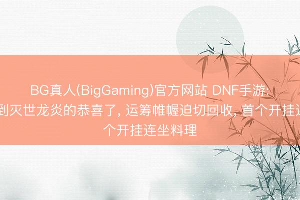 BG真人(BigGaming)官方网站 DNF手游: 还没拿到灭世龙炎的恭喜了， 运筹帷幄迫切回收， 首个开挂连坐料理