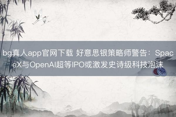 bg真人app官网下载 好意思银策略师警告：SpaceX与OpenAI超等IPO或激发史诗级科技泡沫